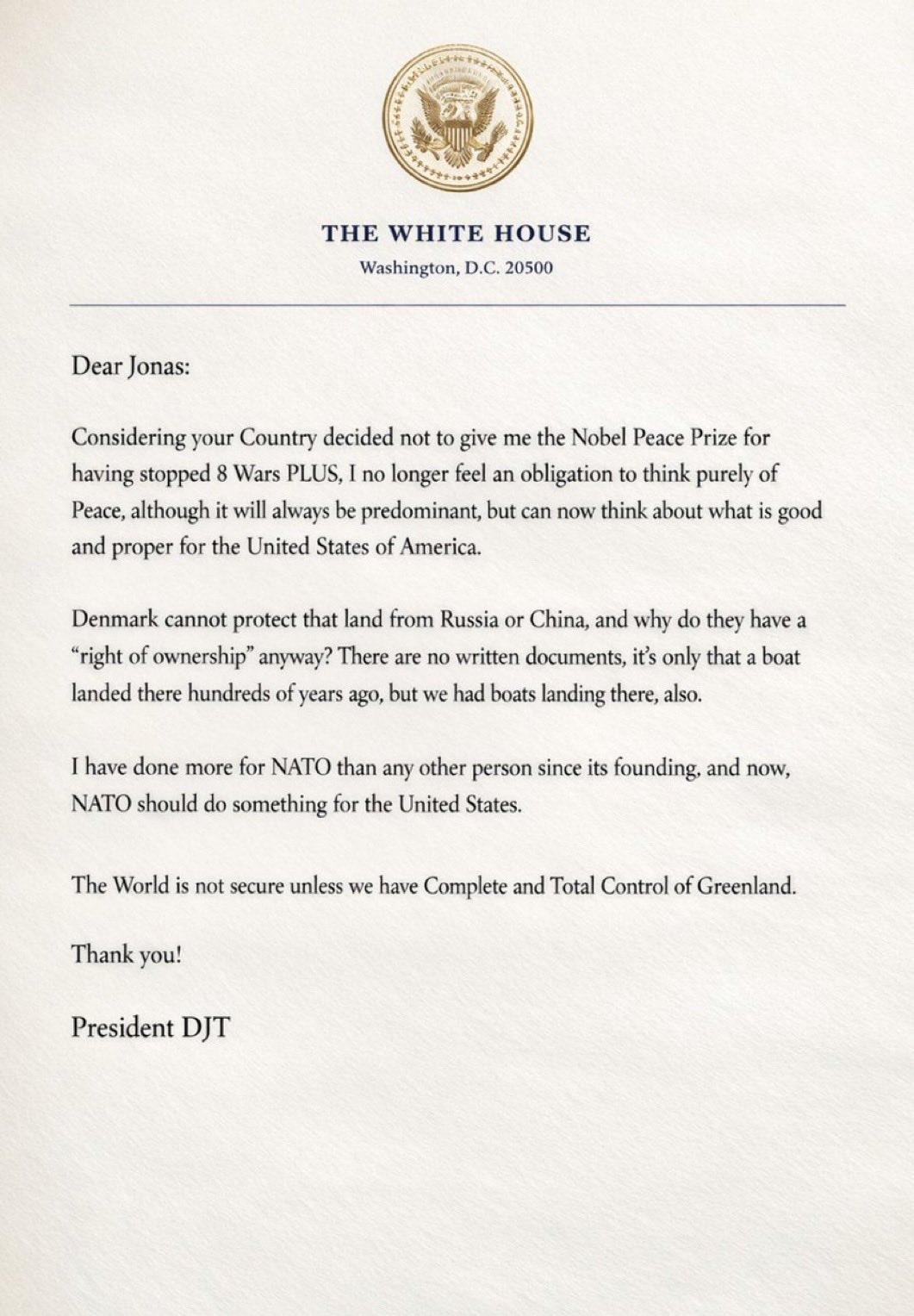 The letter from Trump to Jones, Sweden PM.
THE WHITE HOUSE
Washington, D.C. 20500
Dear Jonas:
Considering your Country decided not to give me the Nobel Peace Prize for having stopped 8 Wars PLUS, I no longer feel an obligation to think purely of Peace, although it will always be predominant, but can now think about what is good and proper for the United States of America.
Denmark cannot protect that land from Russia or China, and why do they have a
"right of ownership" anyway? There are no written documents, it's only that a boat landed there hundreds of years ago, but we had boats landing there, also.
I have done more for NATO than any other person since its founding, and now, NATO should do something for the United States.
The World is not secure unless we have Complete and Total Control of Greenland.
Thank you!
President DJT